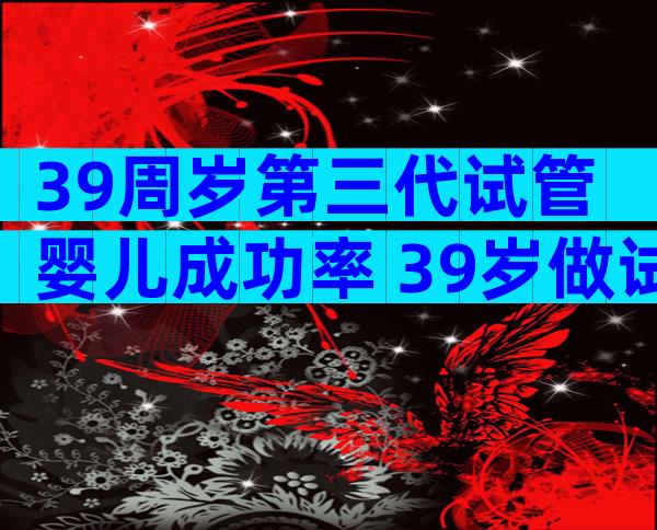 39周岁第三代试管婴儿成功率 39岁做试管婴儿晚吗